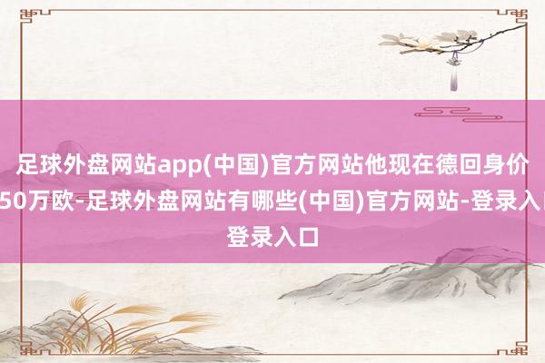 足球外盘网站app(中国)官方网站他现在德回身价250万欧-足球外盘网站有哪些(中国)官方网站-登录入口