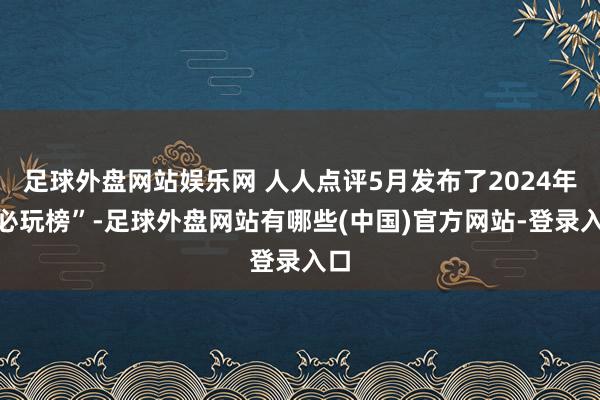 足球外盘网站娱乐网 人人点评5月发布了2024年“必玩榜”-足球外盘网站有哪些(中国)官方网站-登录入口