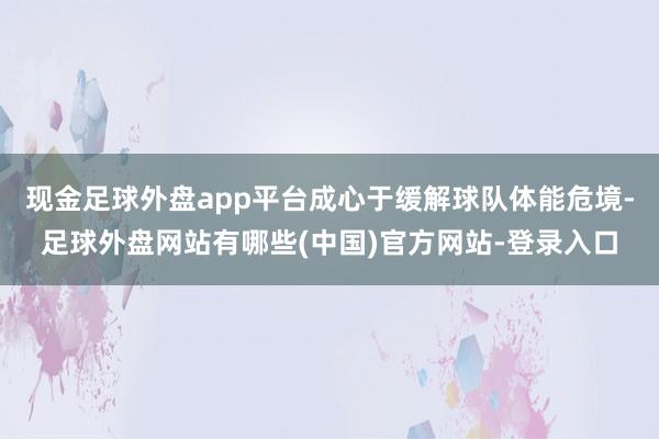 现金足球外盘app平台成心于缓解球队体能危境-足球外盘网站有哪些(中国)官方网站-登录入口