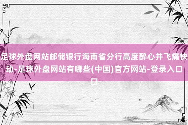 足球外盘网站邮储银行海南省分行高度醉心并飞痛快动-足球外盘网站有哪些(中国)官方网站-登录入口