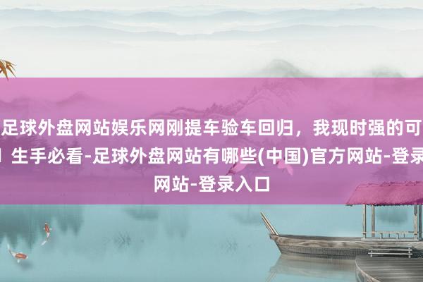 足球外盘网站娱乐网刚提车验车回归，我现时强的可怕‼️生手必看-足球外盘网站有哪些(中国)官方网站-登录入口