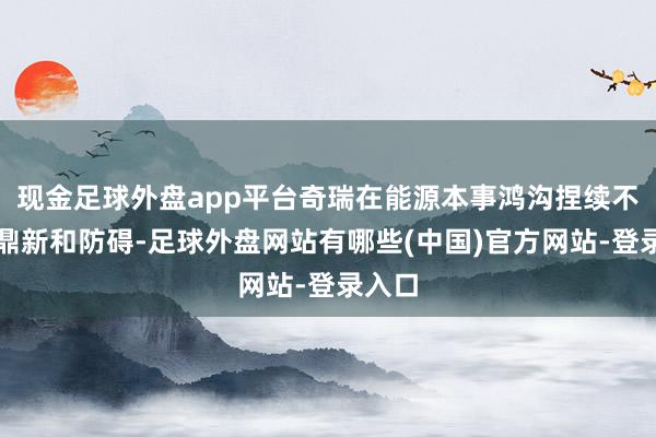 现金足球外盘app平台奇瑞在能源本事鸿沟捏续不休地鼎新和防碍-足球外盘网站有哪些(中国)官方网站-登录入口