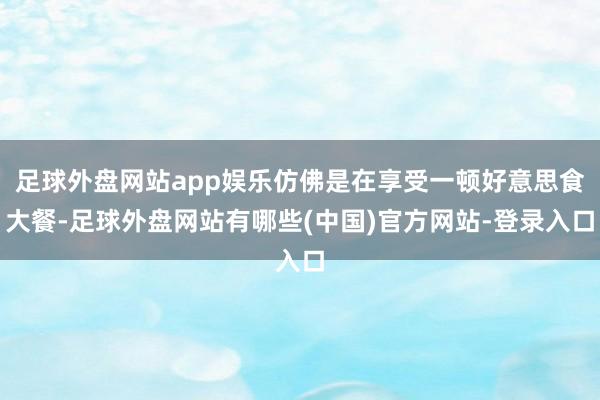 足球外盘网站app娱乐仿佛是在享受一顿好意思食大餐-足球外盘网站有哪些(中国)官方网站-登录入口