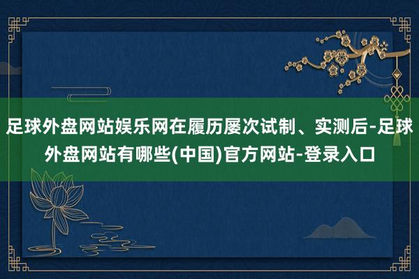 足球外盘网站娱乐网在履历屡次试制、实测后-足球外盘网站有哪些(中国)官方网站-登录入口